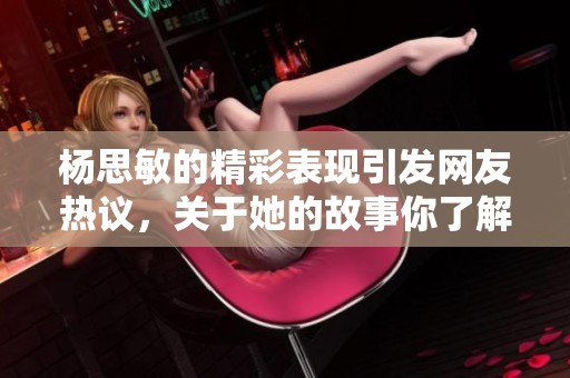 杨思敏的精彩表现引发网友热议，关于她的故事你了解多少呢