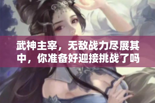武神主宰，无敌战力尽展其中，你准备好迎接挑战了吗