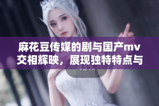 麻花豆传媒的剧与国产mv交相辉映，展现独特特点与魅力