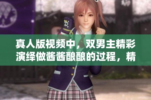 真人版视频中，双男主精彩演绎做酱酱酿酿的过程，精彩不断