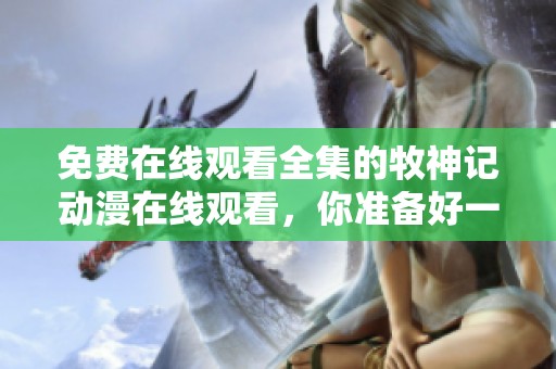 免费在线观看全集的牧神记动漫在线观看，你准备好一起欣赏了吗