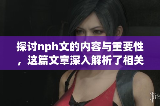 探讨nph文的内容与重要性，这篇文章深入解析了相关主题。