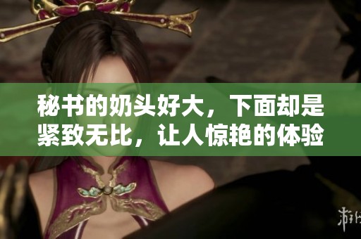 秘书的奶头好大，下面却是紧致无比，让人惊艳的体验！