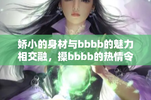 娇小的身材与bbbb的魅力相交融，搡bbbb的热情令人难以抗拒
