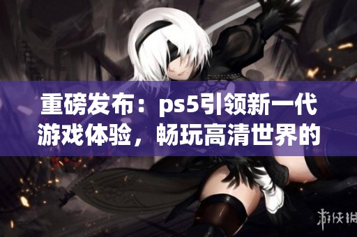 重磅发布：ps5引领新一代游戏体验，畅玩高清世界的未来