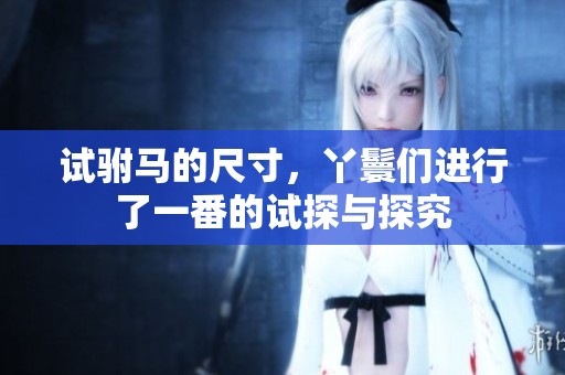 试驸马的尺寸，丫鬟们进行了一番的试探与探究