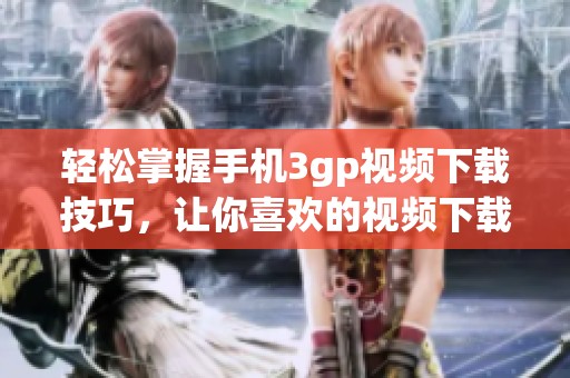 轻松掌握手机3gp视频下载技巧，让你喜欢的视频下载变得简单无比！
