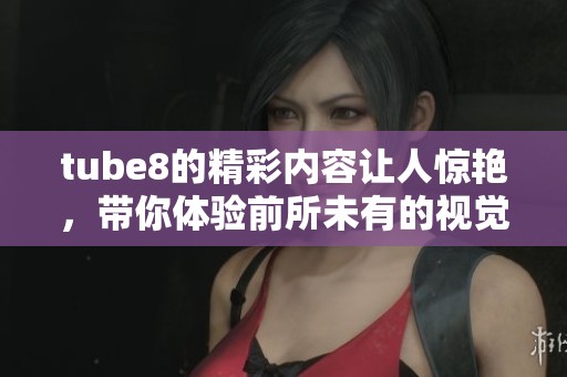 tube8的精彩内容让人惊艳，带你体验前所未有的视觉盛宴