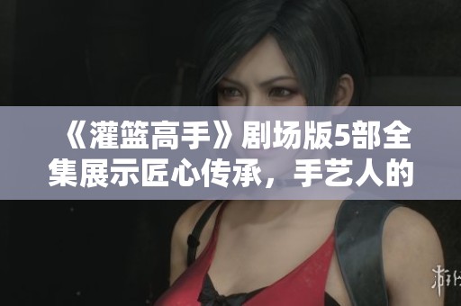 《灌篮高手》剧场版5部全集展示匠心传承，手艺人的坚守与传承令人动容
