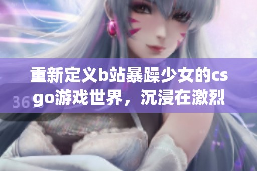 重新定义b站暴躁少女的csgo游戏世界，沉浸在激烈对战中，感受无限激情与乐趣
