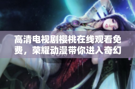 高清电视剧樱桃在线观看免费，荣耀动漫带你进入奇幻世界
