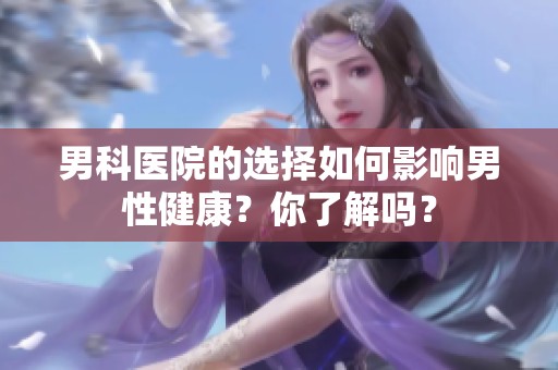 男科医院的选择如何影响男性健康？你了解吗？