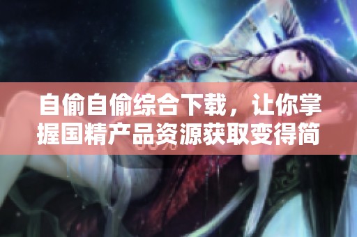 自偷自偷综合下载，让你掌握国精产品资源获取变得简单高效！