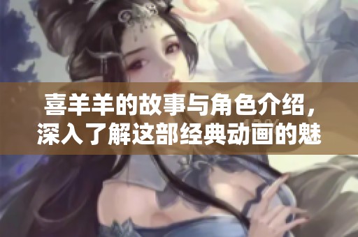 喜羊羊的故事与角色介绍，深入了解这部经典动画的魅力与影响