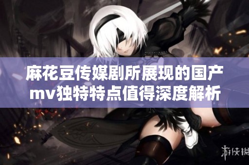 麻花豆传媒剧所展现的国产mv独特特点值得深度解析与探讨