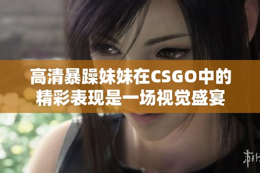 高清暴躁妹妹在CSGO中的精彩表现是一场视觉盛宴