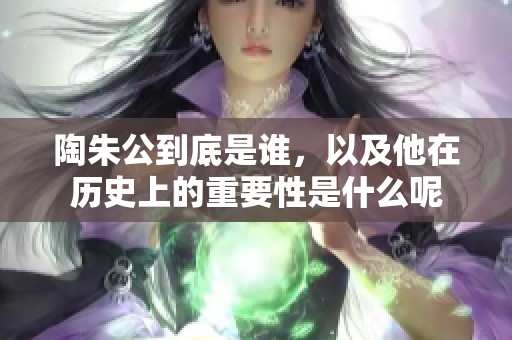 陶朱公到底是谁，以及他在历史上的重要性是什么呢