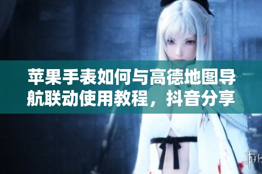 苹果手表如何与高德地图导航联动使用教程，抖音分享技巧揭秘