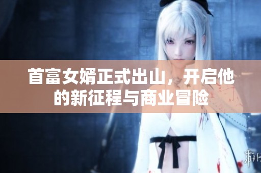 首富女婿正式出山，开启他的新征程与商业冒险