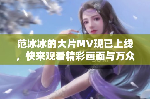 范冰冰的大片MV现已上线，快来观看精彩画面与万众期待的瞬间