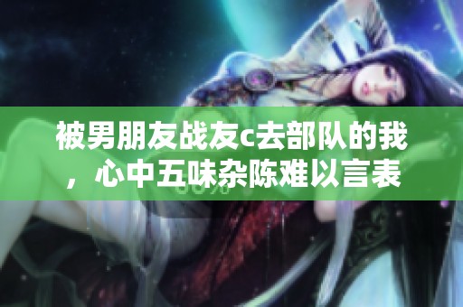 被男朋友战友c去部队的我，心中五味杂陈难以言表
