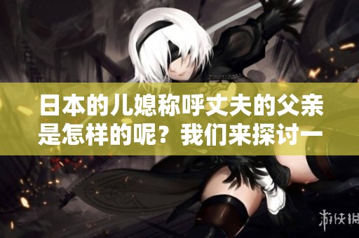 日本的儿媳称呼丈夫的父亲是怎样的呢？我们来探讨一下这个有趣的话题。
