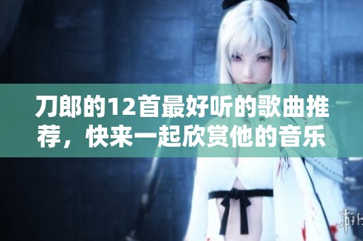 刀郎的12首最好听的歌曲推荐，快来一起欣赏他的音乐魅力吧