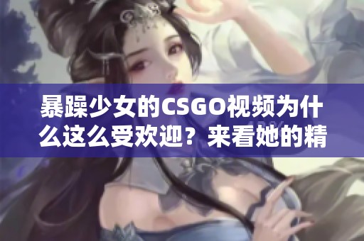 暴躁少女的CSGO视频为什么这么受欢迎？来看她的精彩表现吧！