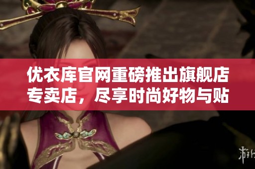 优衣库官网重磅推出旗舰店专卖店，尽享时尚好物与贴心服务