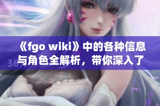 《fgo wiki》中的各种信息与角色全解析，带你深入了解这个世界