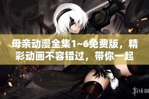 母亲动漫全集1~6免费版，精彩动画不容错过，带你一起欣赏！