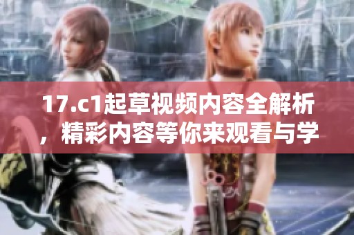17.c1起草视频内容全解析，精彩内容等你来观看与学习