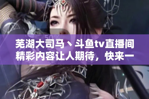 芜湖大司马丶斗鱼tv直播间精彩内容让人期待，快来一起围观吧！