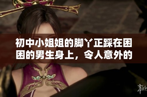 初中小姐姐的脚丫正踩在困困的男生身上，令人意外的场景引发大家讨论