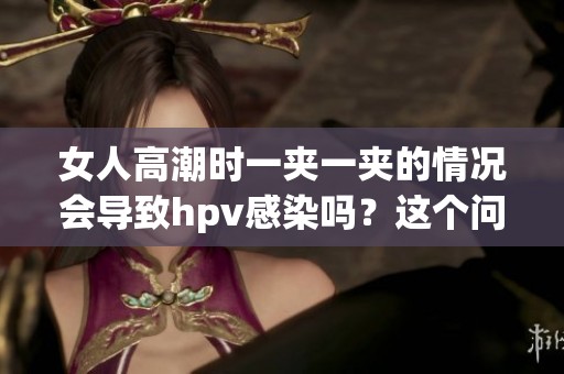 女人高潮时一夹一夹的情况会导致hpv感染吗？这个问题值得关注和讨论。
