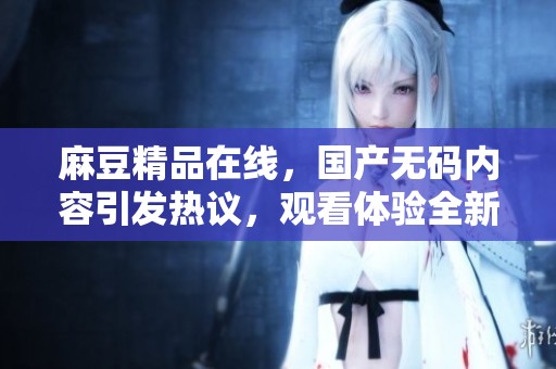 麻豆精品在线，国产**内容引发热议，观看体验全新升级