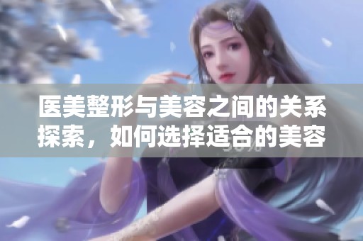 医美整形与美容之间的关系探索，如何选择适合的美容项目和医美服务呢