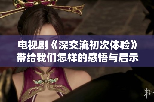电视剧《深交流初次体验》带给我们怎样的感悟与启示？
