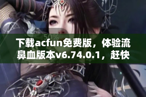 下载acfun免费版，体验流鼻血版本v6.74.0.1，赶快行动吧！