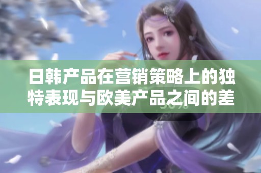 日韩产品在营销策略上的独特表现与欧美产品之间的差异分析