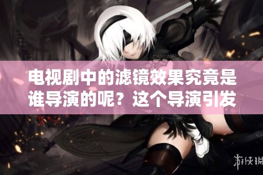 电视剧中的滤镜效果究竟是谁导演的呢？这个导演引发了观众的好奇。
