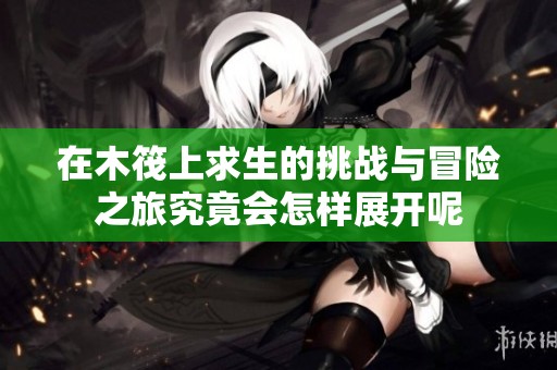 在木筏上求生的挑战与冒险之旅究竟会怎样展开呢