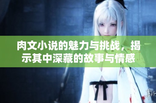 肉文小说的魅力与挑战，揭示其中深藏的故事与情感