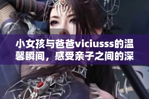 小女孩与爸爸viciusss的温馨瞬间，感受亲子之间的深厚情感