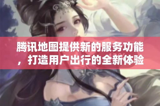 腾讯地图提供新的服务功能，打造用户出行的全新体验