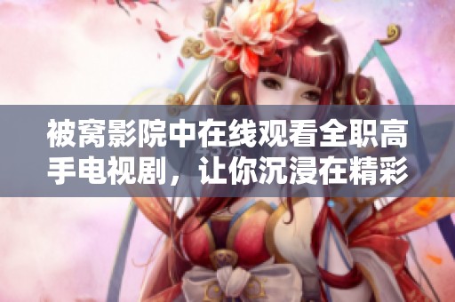 被窝影院中在线观看全职高手电视剧，让你沉浸在精彩的电竞世界里