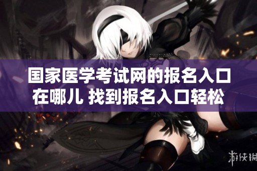 国家医学考试网的报名入口在哪儿 找到报名入口轻松备考国家医学考试