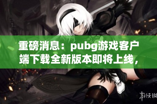 重磅消息：pubg游戏客户端下载全新版本即将上线，赶快体验吧！