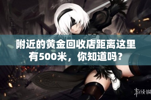 附近的黄金回收店距离这里有500米，你知道吗？