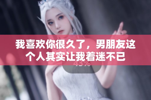 我喜欢你很久了，男朋友这个人其实让我着迷不已